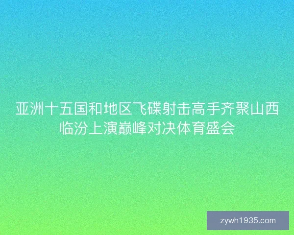 亚洲十五国和地区飞碟射击高手齐聚山西临汾上演巅峰对决体育盛会