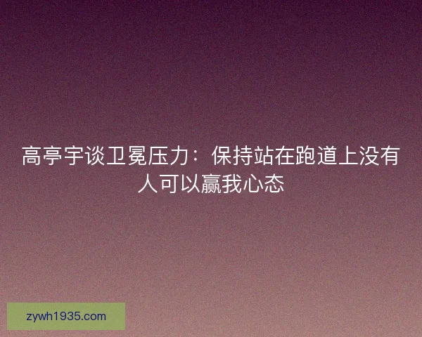 高亭宇谈卫冕压力：保持站在跑道上没有人可以赢我心态