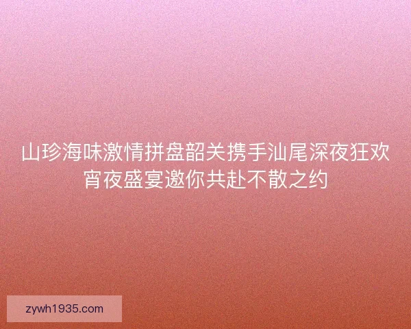 山珍海味激情拼盘韶关携手汕尾深夜狂欢宵夜盛宴邀你共赴不散之约